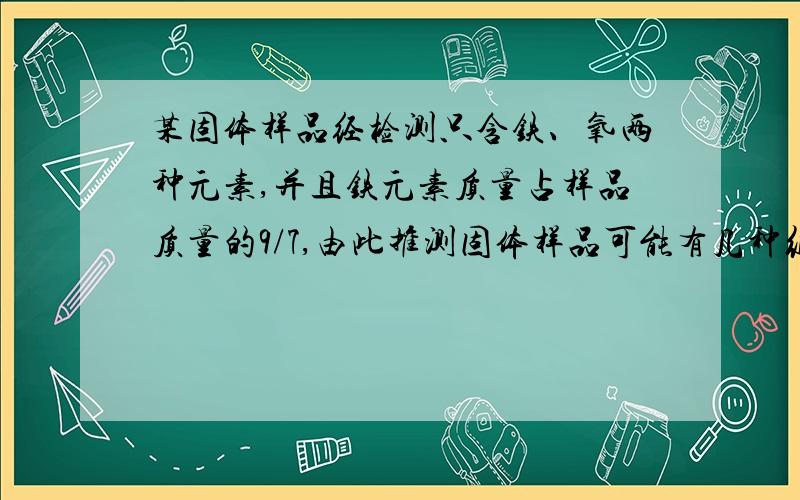 某固体样品经检测只含铁、氧两种元素,并且铁元素质量占样品质量的9/7,由此推测固体样品可能有几种组成情况1.只有FeO 2 、 Fe与Fe2O3的混合物 3、Fe与FeO 的混合物 4、Fe.FeO .Fe2O3的混合物.说明