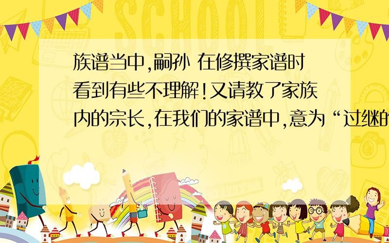 族谱当中,嗣孙 在修撰家谱时看到有些不理解!又请教了家族内的宗长,在我们的家谱中,意为“过继的孙子”.承蒙各位不吝赐教,再次拜谢!