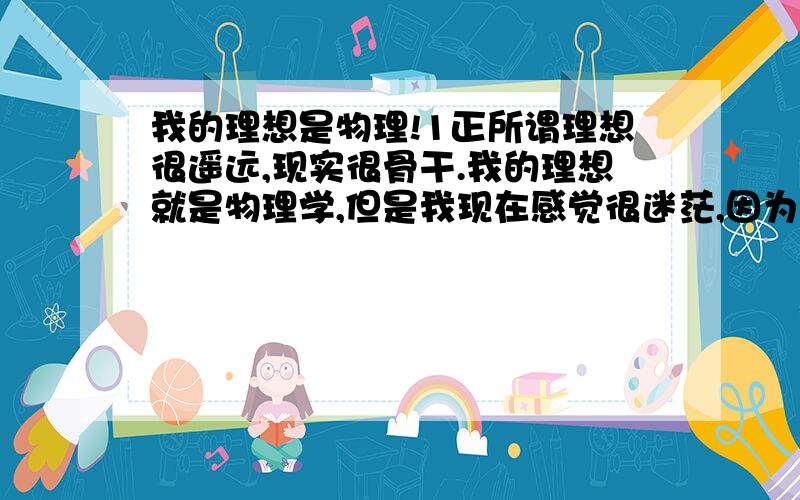 我的理想是物理!1正所谓理想很遥远,现实很骨干.我的理想就是物理学,但是我现在感觉很迷茫,因为我不过才初二,连物理都没开始学.都是自己借的教材预习,平时数学不错.但是我看看了看真正