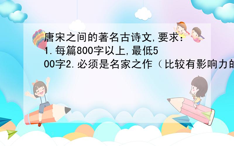 唐宋之间的著名古诗文,要求：1.每篇800字以上,最低500字2.必须是名家之作（比较有影响力的作家也可以）3.不能是《长歌行》《琵琶行》4.每句的字数必须一样,可以对仗,也可以不是对仗的5.