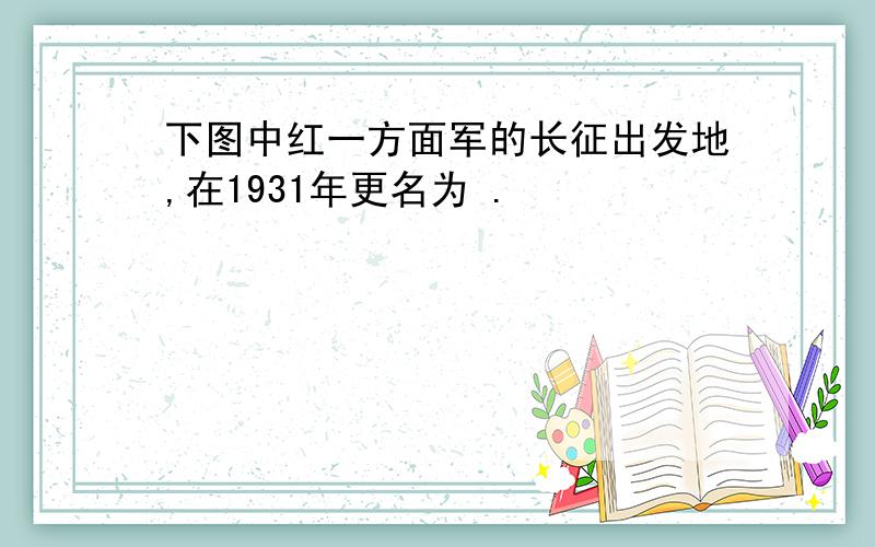 下图中红一方面军的长征出发地,在1931年更名为 .