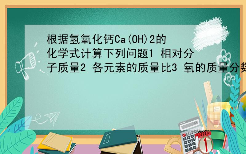 根据氢氧化钙Ca(OH)2的化学式计算下列问题1 相对分子质量2 各元素的质量比3 氧的质量分数4 20克氢氧化钙含氧多少克5 多少克氢氧化钙中含氧8克要写出完整的格式