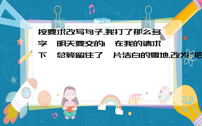 按要求改写句子.我打了那么多字,明天要交的1、在我的请求下,总算留住了一片洁白的雪地.改为“把”字句：改为“被”字句：2、在阳光下大片青松的边沿闪动着白桦的银裙,不是像海边的浪