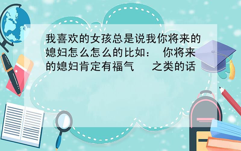 我喜欢的女孩总是说我你将来的媳妇怎么怎么的比如： 你将来的媳妇肯定有福气   之类的话