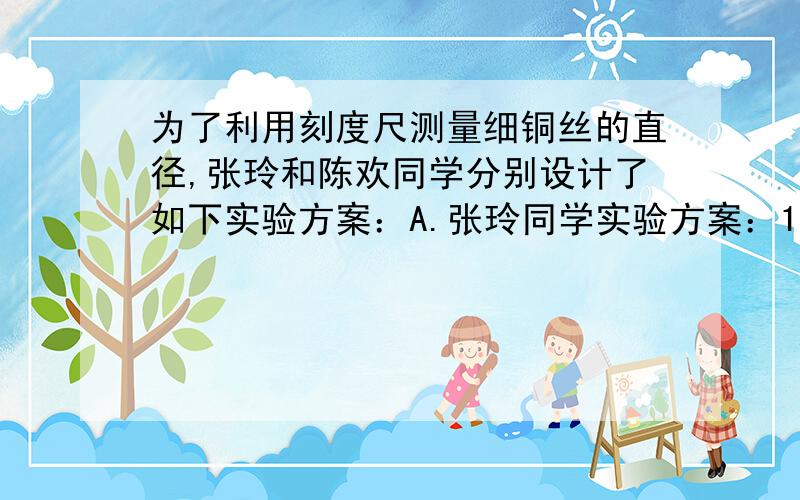 为了利用刻度尺测量细铜丝的直径,张玲和陈欢同学分别设计了如下实验方案：A.张玲同学实验方案：1把细铜丝在铅笔上紧密缠绕五周.2用刻度尺测量出所绕线圈的长度L.3算出细铜丝的直径D=L/