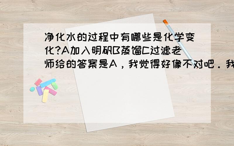 净化水的过程中有哪些是化学变化?A加入明矾B蒸馏C过滤老师给的答案是A，我觉得好像不对吧。我考试的时候就这样被扣了2分，我选择B