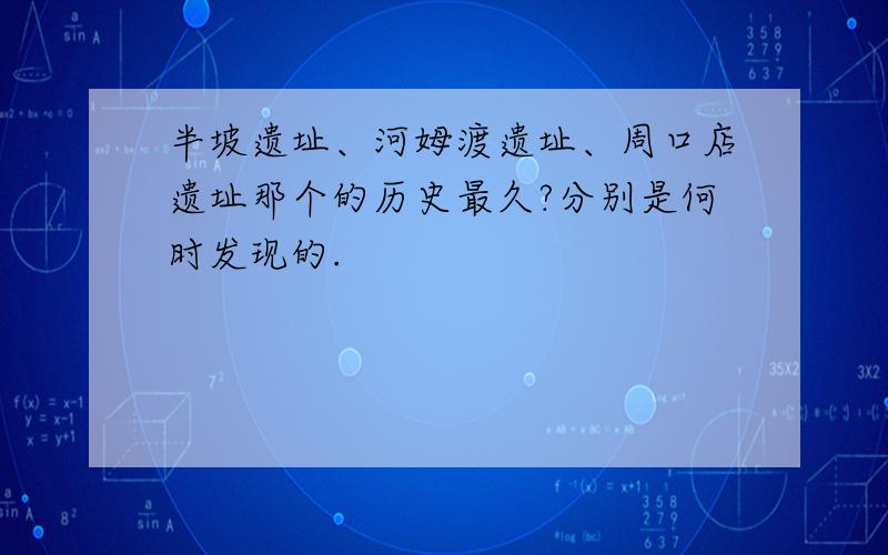 半坡遗址、河姆渡遗址、周口店遗址那个的历史最久?分别是何时发现的.