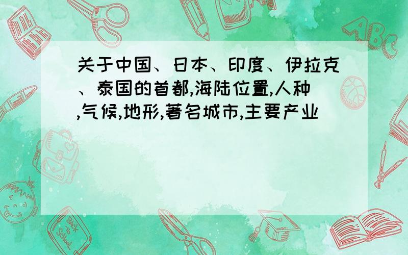 关于中国、日本、印度、伊拉克、泰国的首都,海陆位置,人种,气候,地形,著名城市,主要产业