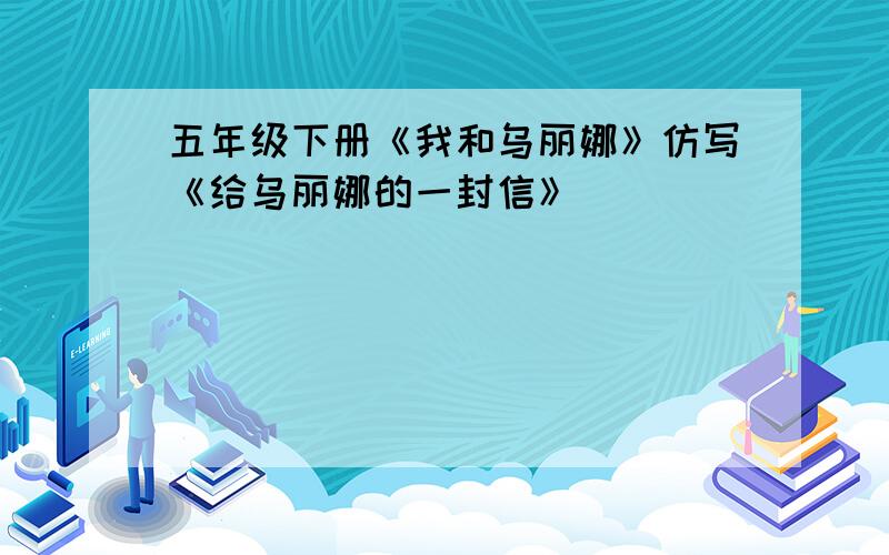 五年级下册《我和乌丽娜》仿写《给乌丽娜的一封信》