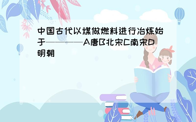 中国古代以煤做燃料进行冶炼始于————A唐B北宋C南宋D明朝