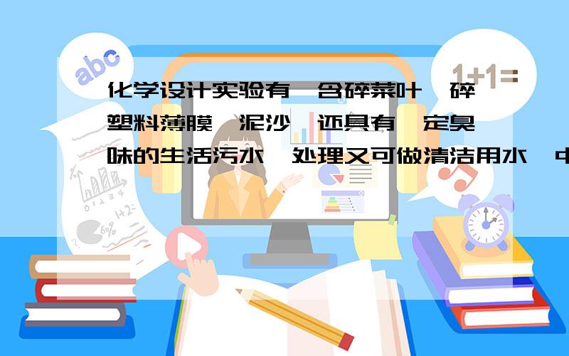 化学设计实验有一含碎菜叶、碎塑料薄膜、泥沙,还具有一定臭味的生活污水,处理又可做清洁用水【中水】.请设计方案出去这些杂质和臭味.思考 生活污水回收处理的目的是什么?