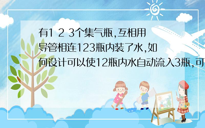 有1 2 3个集气瓶,互相用导管相连123瓶内装了水,如何设计可以使12瓶内水自动流入3瓶,可以改造实验(添加仪器,进行密封等等)