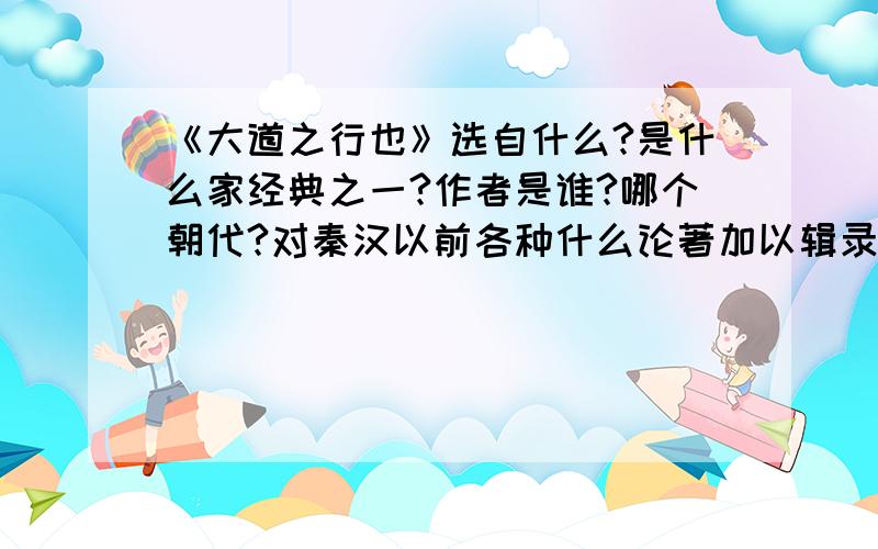 《大道之行也》选自什么?是什么家经典之一?作者是谁?哪个朝代?对秦汉以前各种什么论著加以辑录?