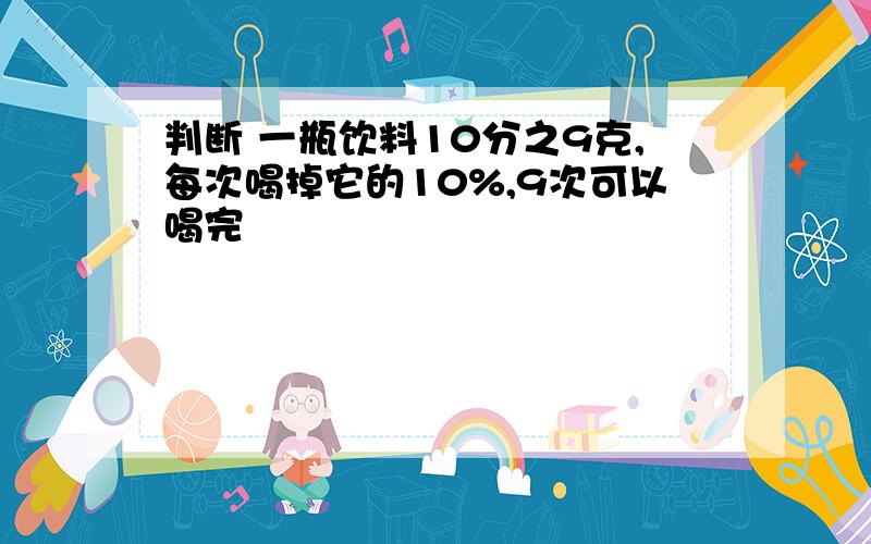 判断 一瓶饮料10分之9克,每次喝掉它的10%,9次可以喝完