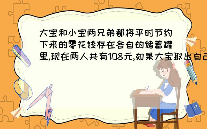 大宝和小宝两兄弟都将平时节约下来的零花钱存在各自的储蓄罐里,现在两人共有108元,如果大宝取出自己的40%,小宝取出12元,则两人罐中的钱相等,原来两人各有多少元钱?我要列式方法和解方