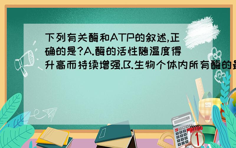 下列有关酶和ATP的叙述,正确的是?A.酶的活性随温度得升高而持续增强.B.生物个体内所有酶的最适PH值相同.C.过酸、过碱和高温使唾液淀粉酶得肽键断裂而失活.D.腺苷是由腺嘌呤和核糖结合而