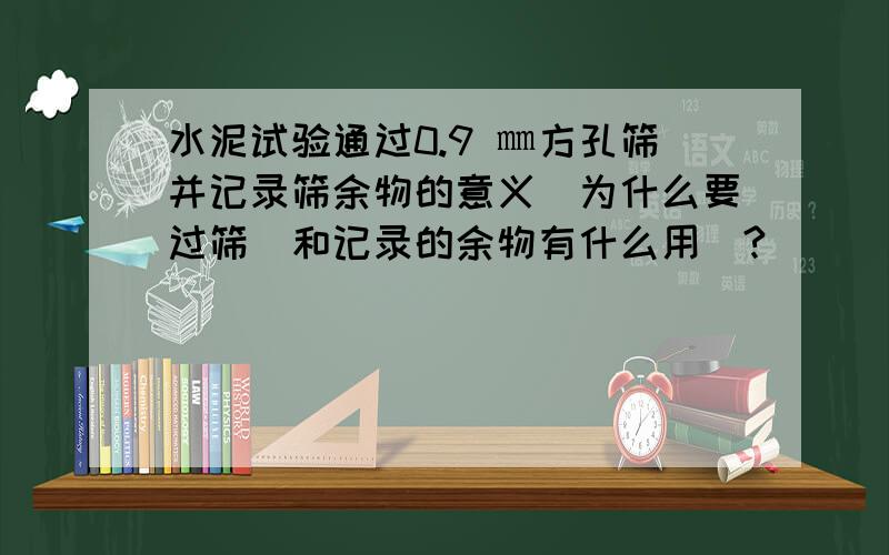 水泥试验通过0.9 ㎜方孔筛并记录筛余物的意义`为什么要过筛`和记录的余物有什么用`?