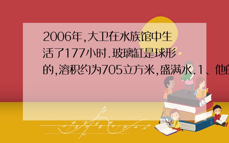 2006年,大卫在水族馆中生活了177小时.玻璃缸是球形的,溶积约为705立方米,盛满水.1、他的身体体积约为70立方分米,他完全浸没在水中时,收到的浮力约为多少?2、他的质量约为多少?（g=10/千克、