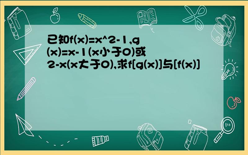 已知f(x)=x^2-1,g(x)=x-1(x小于0)或2-x(x大于0),求f[g(x)]与[f(x)]