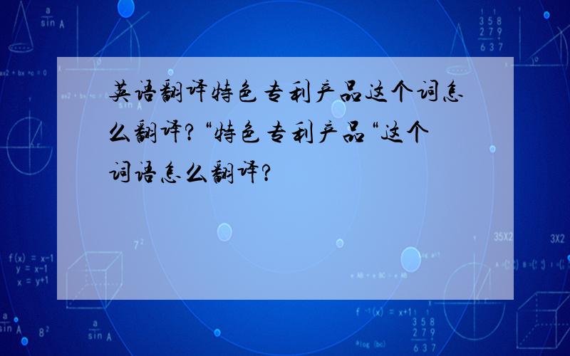 英语翻译特色专利产品这个词怎么翻译?“特色专利产品“这个词语怎么翻译?