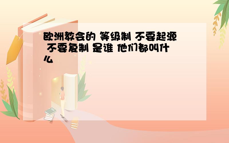 欧洲教会的 等级制 不要起源 不要复制 是谁 他们都叫什么