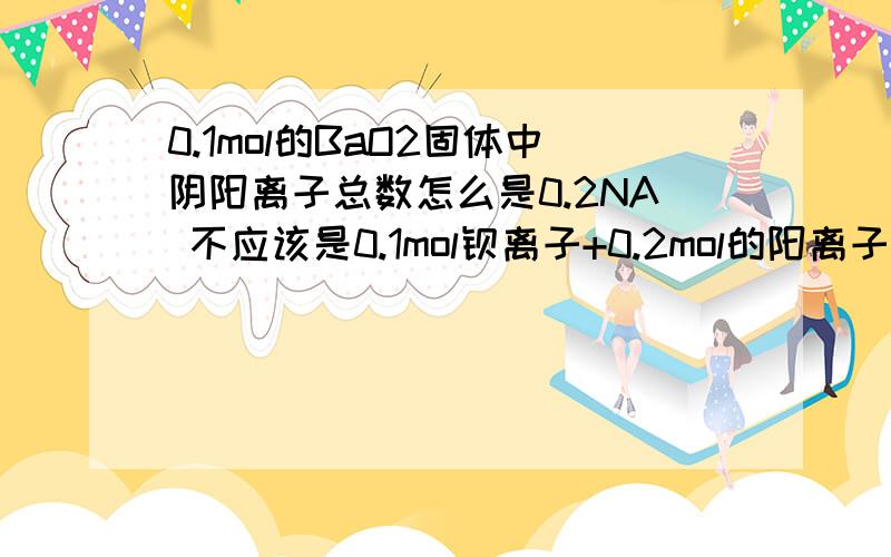 0.1mol的BaO2固体中阴阳离子总数怎么是0.2NA 不应该是0.1mol钡离子+0.2mol的阳离子吗?Na2O2 的阴阳离子比 不应该是2个钠离子比1个过氧根离子吗?