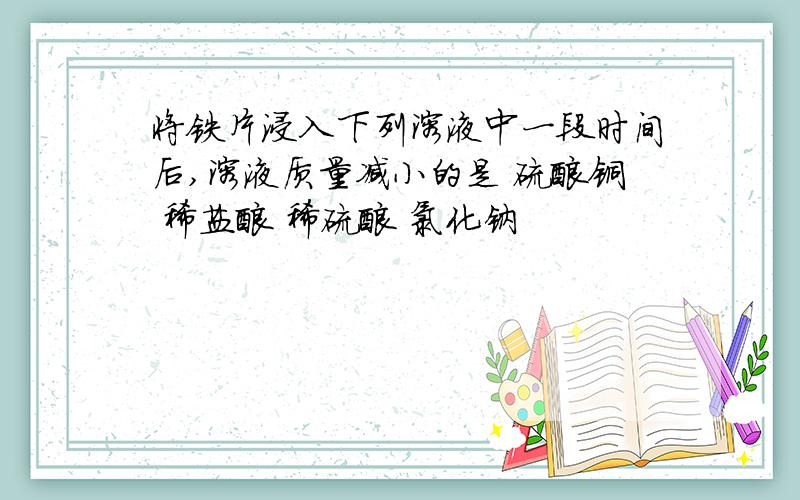 将铁片浸入下列溶液中一段时间后,溶液质量减小的是 硫酸铜 稀盐酸 稀硫酸 氯化钠