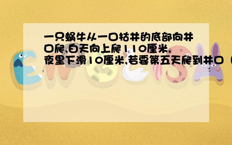 一只蜗牛从一口枯井的底部向井口爬,白天向上爬110厘米,夜里下滑10厘米,若要第五天爬到井口（详看补充）一只蜗牛从一口枯井的底部向井口爬,白天向上爬110厘米,夜里下滑10厘米,若要第五天