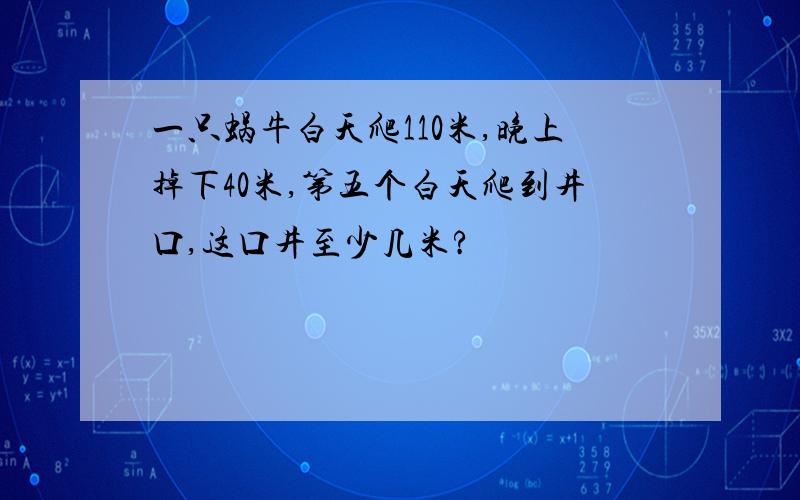 一只蜗牛白天爬110米,晚上掉下40米,第五个白天爬到井口,这口井至少几米?