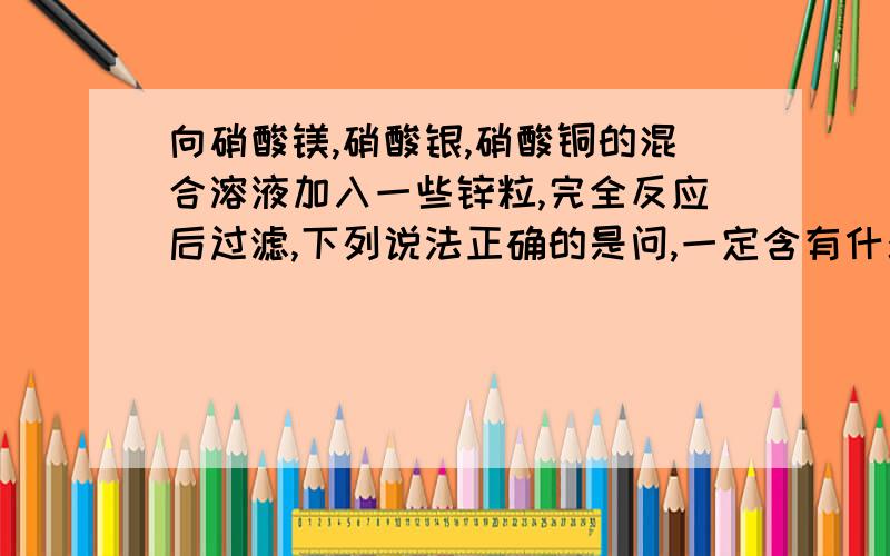 向硝酸镁,硝酸银,硝酸铜的混合溶液加入一些锌粒,完全反应后过滤,下列说法正确的是问,一定含有什么,一定不含有什么,可能含有什么.A.一定有硝酸锌,硝酸镁.固体中一定有铜和银B.可能有硝