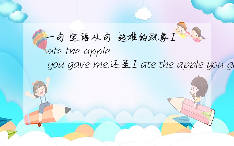 一句 定语从句 超难的现象I ate the apple you gave me.还是I ate the apple you gave me .第一句肯定是对的,注意说明语法现象.另外,刚才这题放错地方了,弄到哲学板块去了.我们版英文这里的高手可是很强