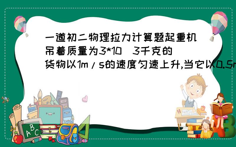 一道初二物理拉力计算题起重机吊着质量为3*10^3千克的货物以1m/s的速度匀速上升,当它以0.5m/s的速度匀速下降时,钢绳对货物的拉力有多大?