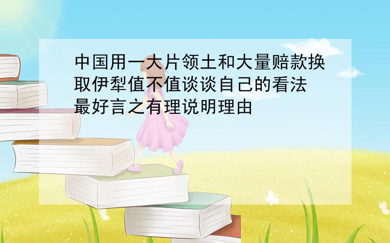 中国用一大片领土和大量赔款换取伊犁值不值谈谈自己的看法 最好言之有理说明理由