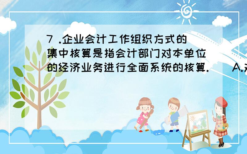 7 .企业会计工作组织方式的集中核算是指会计部门对本单位的经济业务进行全面系统的核算.（）A.对B.错C.不确定