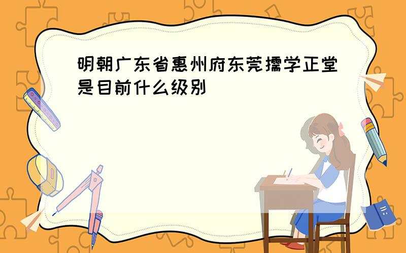 明朝广东省惠州府东莞儒学正堂是目前什么级别