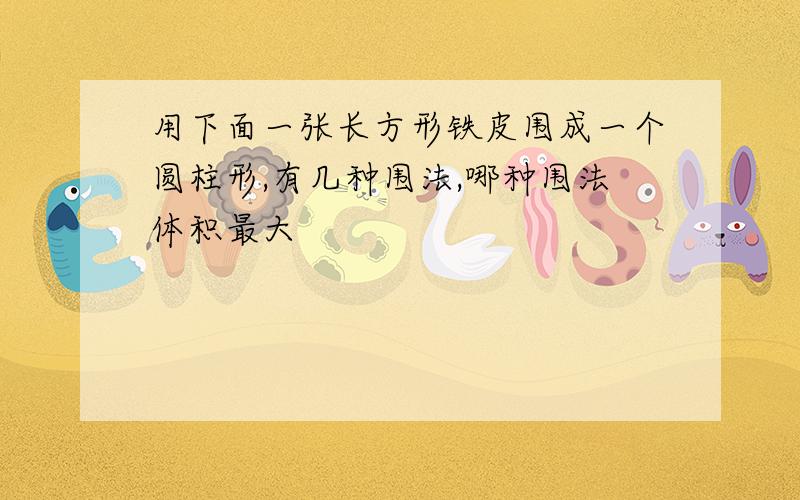 用下面一张长方形铁皮围成一个圆柱形,有几种围法,哪种围法体积最大