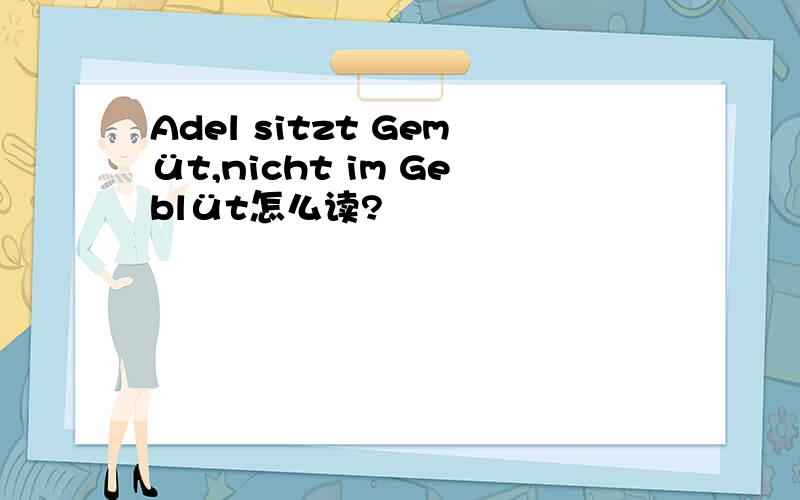 Adel sitzt Gemüt,nicht im Geblüt怎么读?