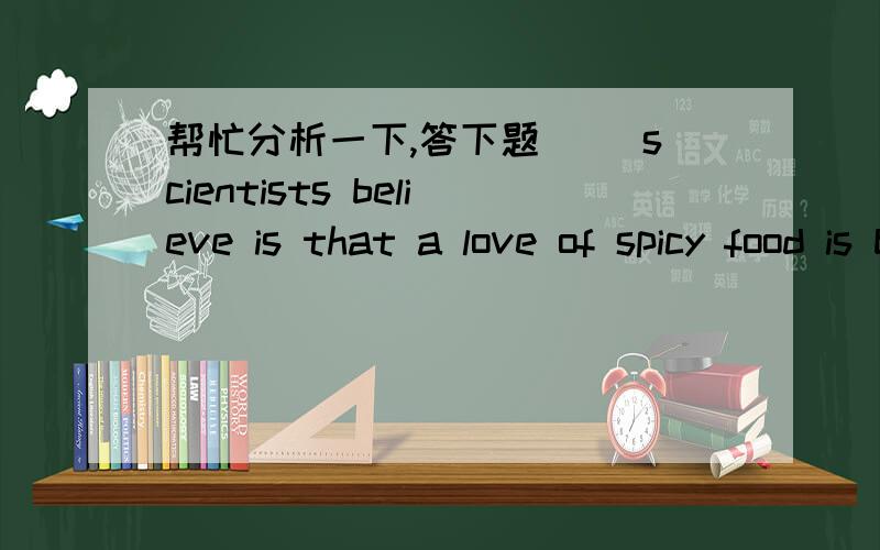 帮忙分析一下,答下题__ scientists believe is that a love of spicy food is brought about by people's longing for thrill,something __ they usually get from watching action movies A.That; that          B.What; that              C.That; which