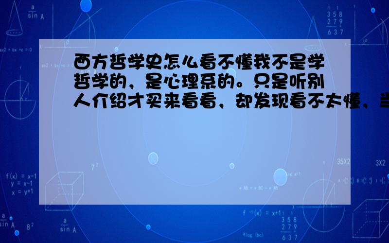 西方哲学史怎么看不懂我不是学哲学的，是心理系的。只是听别人介绍才买来看看，却发现看不太懂，当时就是想多涉及一些方面，培养一些爱好，所以就买了，现在我很迷惑是不是要放弃