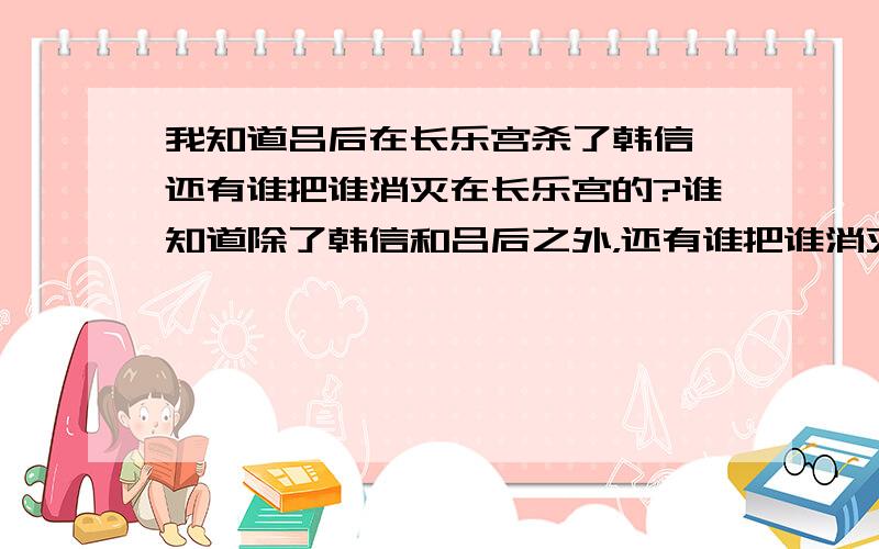 我知道吕后在长乐宫杀了韩信,还有谁把谁消灭在长乐宫的?谁知道除了韩信和吕后之外，还有谁把谁消灭在长乐宫。我需要这两个人名。