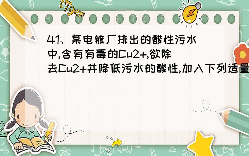 41、某电镀厂排出的酸性污水中,含有有毒的Cu2+,欲除去Cu2+并降低污水的酸性,加入下列适量的物质时,不能达到目的的是……………………………………( )(A)纯碱 (B)生石灰 (C)食盐 (D)氧化铁为