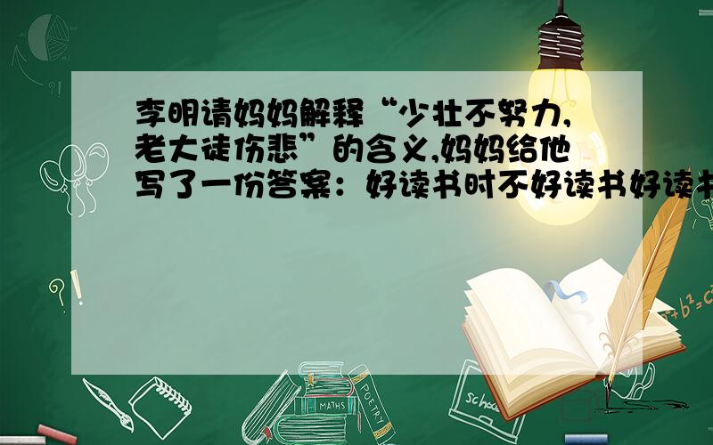 李明请妈妈解释“少壮不努力,老大徒伤悲”的含义,妈妈给他写了一份答案：好读书时不好读书好读书时不好读书妈妈还说,这两联虽然粗看起来完全相同,而妙处正在相同之处见差异,关键是