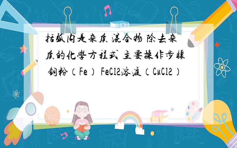 括弧内是杂质 混合物 除去杂质的化学方程式 主要操作步骤 铜粉（Fe） FeCl2溶液（CuCl2）