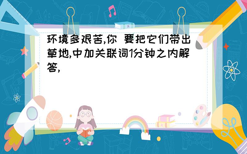 环境多艰苦,你 要把它们带出草地,中加关联词1分钟之内解答,