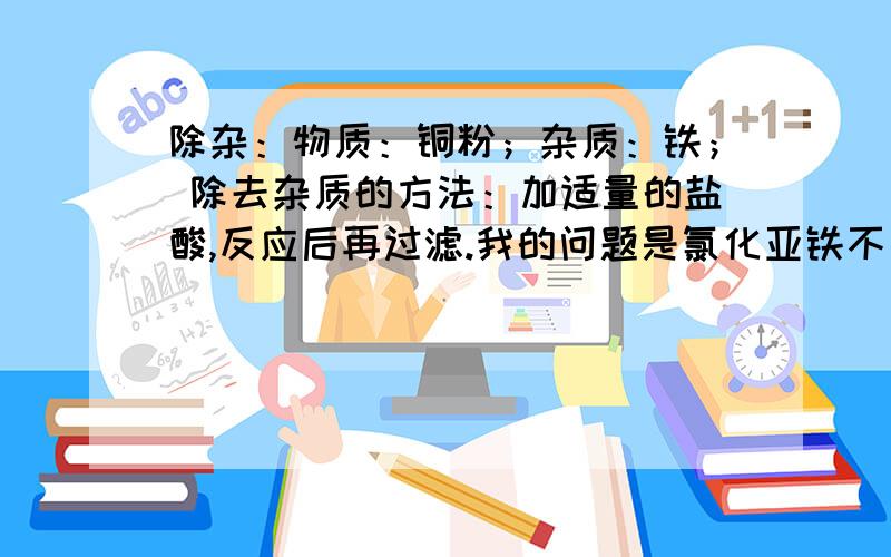 除杂：物质：铜粉；杂质：铁； 除去杂质的方法：加适量的盐酸,反应后再过滤.我的问题是氯化亚铁不是沉淀,为什么过滤可以除杂啊?