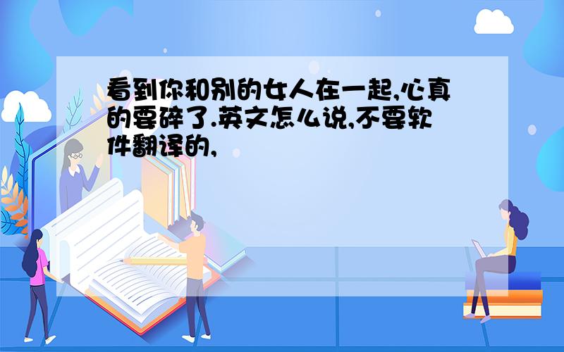 看到你和别的女人在一起,心真的要碎了.英文怎么说,不要软件翻译的,