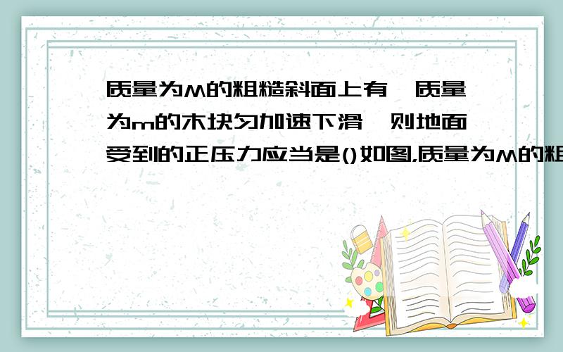 质量为M的粗糙斜面上有一质量为m的木块匀加速下滑,则地面受到的正压力应当是()如图，质量为M的粗糙斜面上有一质量为m的木块加速下滑，则地面受到的正压力应当是（  ） A  等于（M+m） B