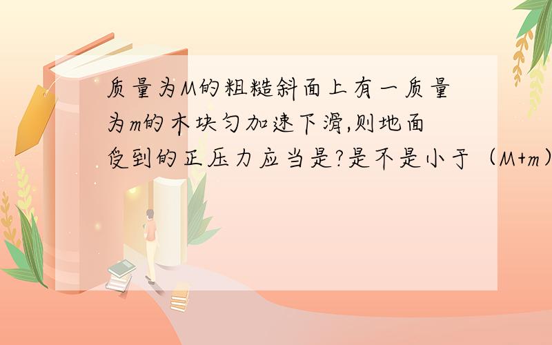 质量为M的粗糙斜面上有一质量为m的木块匀加速下滑,则地面受到的正压力应当是?是不是小于（M+m）g