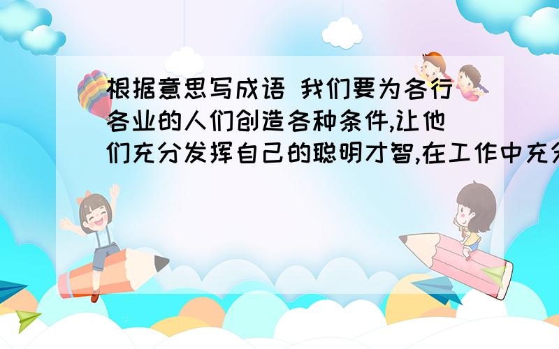 根据意思写成语 我们要为各行各业的人们创造各种条件,让他们充分发挥自己的聪明才智,在工作中充分显露自