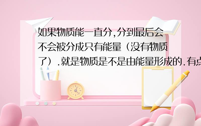 如果物质能一直分,分到最后会不会被分成只有能量（没有物质了）.就是物质是不是由能量形成的.有点讲不清楚.